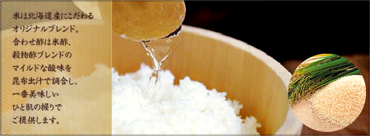 米は北海道産にこだわるオリジナルブレンド。合わせ酢は米酢、穀物酢ブレンドのマイルドな酸味を昆布出汁で調合し、一番美味しいひと肌の握りでご提供します。